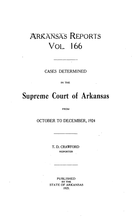 handle is hein.statereports/arkrpts0166 and id is 1 raw text is: 









   ARKNNsks REPORTS


         VOL. 166






         CASES DETERMINED


              IN THE



Supreme Court of Arkansas


              FROM


OCTOBER TO DECEMBER, 1924







     T. D. CRAWFORD
        REPORTER


   PUBLISHED
   BY THE
STATE OF ARKANSAS
     1925


