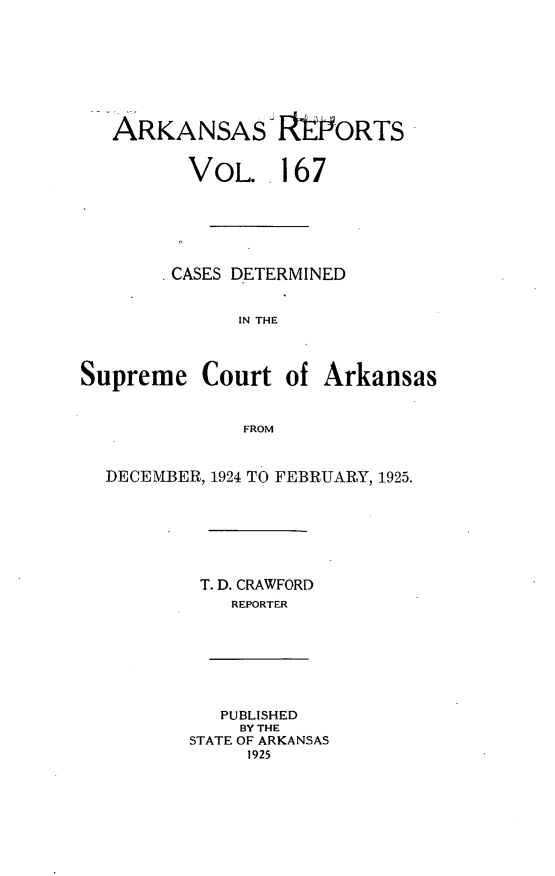 handle is hein.statereports/arkrpts0167 and id is 1 raw text is: 







ARKANSAS IRYORTS


VOL..


167


        CASES DETERMINED


              IN THE



Supreme   Court   of Arkansas


              FROM


  DECEMBER, 1924 TO FEBRUARY, 1925.


T. D. CRAWFORD
   REPORTER


   PUBLISHED
   BY THE
STATE OF ARKANSAS
     1925


