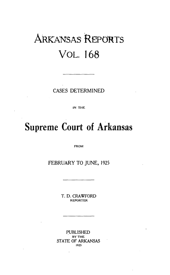 handle is hein.statereports/arkrpts0168 and id is 1 raw text is: 






   ARKANSAS REPORTS


          VOL.   168






        CASES DETERMINED


              IN THE



Supreme   Court  of Arkansas


              FROM


       FEBRUARY TO JUNE, 1925





          T. D. CRAWFORD
             REPORTER





             PUBLISHED
             BY THE
         STATE OF ARKANSAS
              1925



