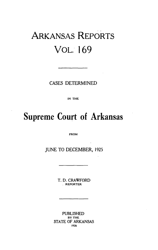 handle is hein.statereports/arkrpts0169 and id is 1 raw text is: 






  ARKANSAS REPORTS


         VOL. 169






         CASES DETERMINED


             IN THE



Supreme   Court  of  Arkansas


              FROM


      JUNE TO DECEMBER, 1925





          T. D. CRAWFORD
            . REPORTER





            PUBLISHED
            BY THE
         STATE OF ARKANSAS
               1926


