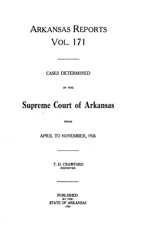 handle is hein.statereports/arkrpts0171 and id is 1 raw text is: 





   ARKANSAS REPORTS


          VOL.   171






        CASES DETERMINED


              IN THE



Supreme   Court  of  Arkansas


              FROM


      APRIL TO NOVEMBER, 1926





          T. D. CRAWFORD
             REPORTER





             PUBLISHED
             BY THE
         STATE OF ARKANSAS
              1927


