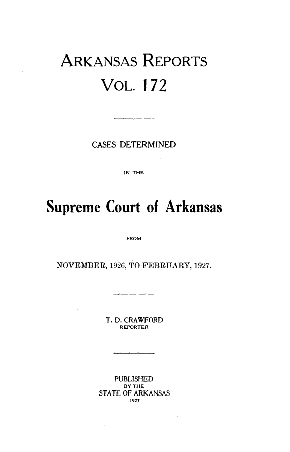 handle is hein.statereports/arkrpts0172 and id is 1 raw text is: 





  ARKANSAS REPORTS


         VOL. 172






         CASES DETERMINED


             IN THE



Supreme   Court  of Arkansas


              FROM


  NOVEMBER, 1-926, TO FEBRUARY, 1927.





          T. D. CRAWFORD
             REPORTER





             PUBLISHED
             BY THE
         STATE OF ARKANSAS
              1927


