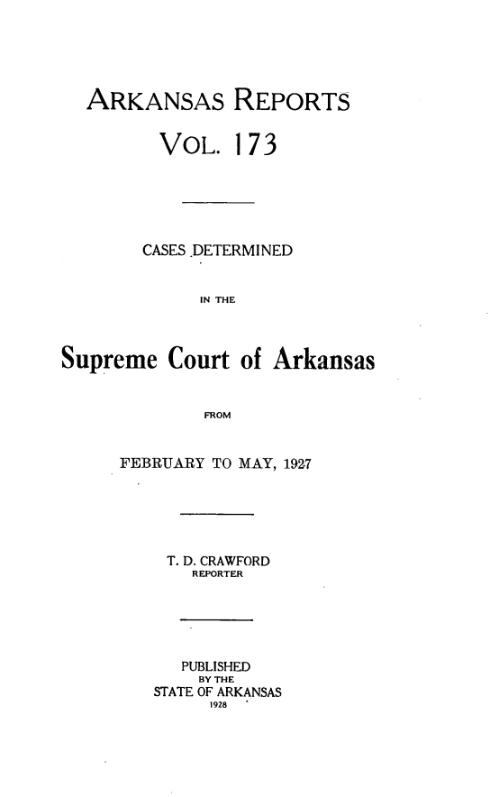 handle is hein.statereports/arkrpts0173 and id is 1 raw text is: 





  ARKANSAS REPORTS


         VOL. 173






         CASES .DETERMINED


             IN THE



Supreme   Court  of Arkansas


              FROM


FEBRUARY TO MAY, 1927






    T. D. CRAWFORD
       REPORTER





       PUBLISHED
       BY THE
   STATE OF ARKANSAS
         1928


