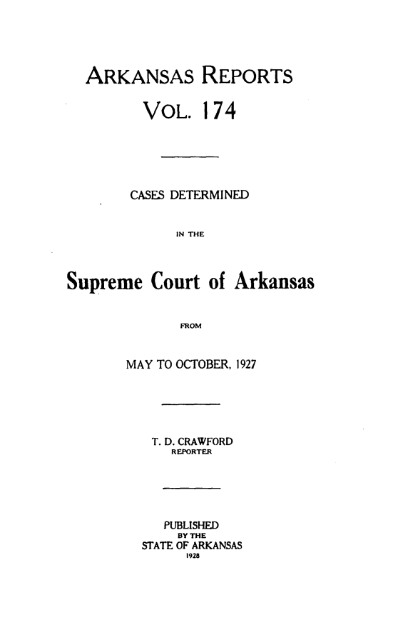handle is hein.statereports/arkrpts0174 and id is 1 raw text is: 





  ARKANSAS REPORTS


         VOL. 174






         CASES DETERMINED


             IN THE



Supreme   Court  of Arkansas


              FROM


       MAY TO OCTOBER, 1927





          T. D. CRAWFORD
             REPORTER





             PUBLISHED
             BY THE
         STATE OF ARKANSAS
               1928


