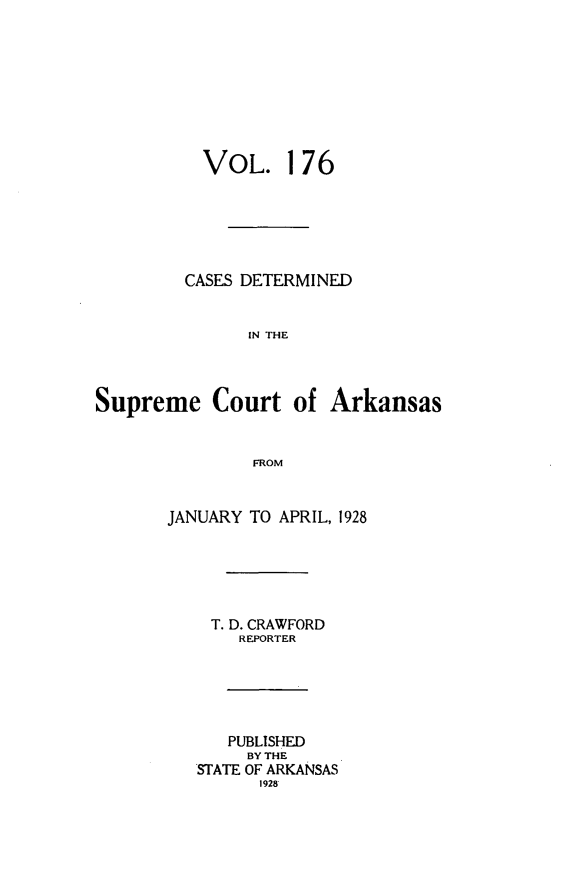 handle is hein.statereports/arkrpts0176 and id is 1 raw text is: 









          VOL. 176






          CASES DETERMINED


               IN THE




Supreme Court of Arkansas


               FROM


       JANUARY TO APRIL, 1928






           T. D. CRAWFORD
              REPORTER






              PUBLISHED
              BY THE
          STATE OF ARKANSAS
                1928


