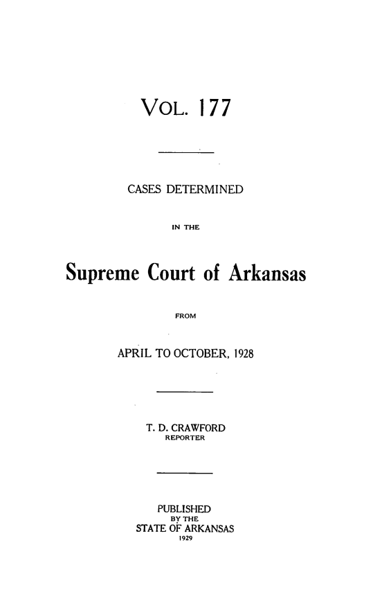 handle is hein.statereports/arkrpts0177 and id is 1 raw text is: 








          VOL. 177






          CASES DETERMINED


               IN THE



Supreme Court of Arkansas


               FROM


       APRIL TO OCTOBER, 1928






           T. D. CRAWFORD
              REPORTER





              PUBLISHED
              BY THE
          STATE OF ARKANSAS
                1929


