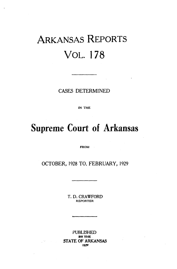 handle is hein.statereports/arkrpts0178 and id is 1 raw text is: 






  ARKANSAS REPORTS


         VOL. 178






         CASES DETERMINED


             IN THE



Supreme   Court  of Arkansas


              FROM


   OCTOBER, 1928 TO, FEBRUARY, 1929





          T. D. CRAWFORD
             REPORTER





             PUBLISHED
             BY THE
         STATE OF ARKANSAS


