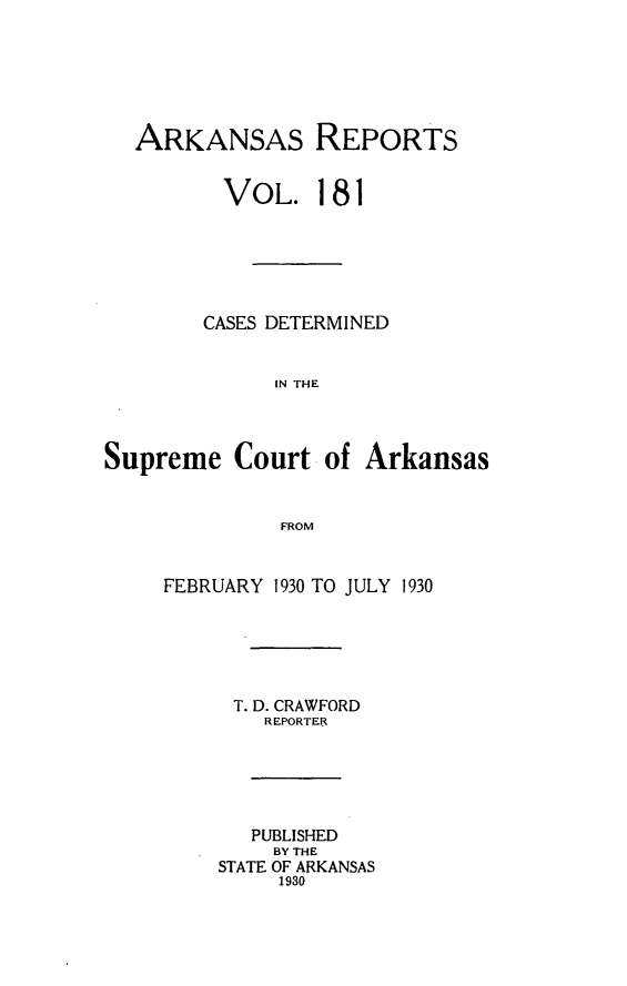 handle is hein.statereports/arkrpts0181 and id is 1 raw text is: 






  ARKANSAs REPORTS


         VOL. 181






         CASES DETERMINED


             IN THE




Supreme   Court  of  Arkansas


              FROM


     FEBRUARY 1930 TO JULY 1930






          T. D. CRAWFORD
             REPORTER






             PUBLISHED
             BY THE
         STATE OF ARKANSAS
              1930


