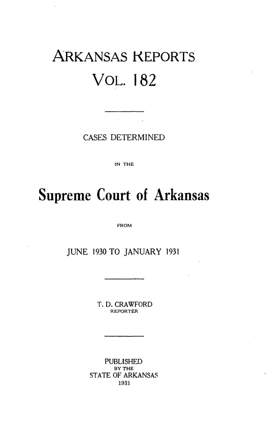 handle is hein.statereports/arkrpts0182 and id is 1 raw text is: 






  ARKANSAS REPORTS


          VOL.   182






        CASES DETERMINED


              IN THE



Supreme   Court  of  Arkansas


              FROM


JUNE 1930 TO JANUARY 1931






     T. D. CRAWFORD
        REPORTER






        PUBLISHED
        BY THE
    STATE OF ARKANSAS
         1931


