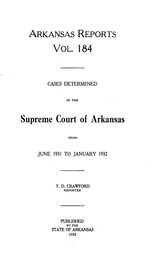 handle is hein.statereports/arkrpts0184 and id is 1 raw text is: 





  ARKANSAS REPORTS


         VOL. 184






         CASES DETERMINED


             IN THE



Supreme   Court  of Arkansas






     JUNE 1931 TO JANUARY 1932






          T. D. CRAWFORD
             REPORTER





             PUBLISHED
             BY THE
         STATE OF ARKANSAS
              1992


