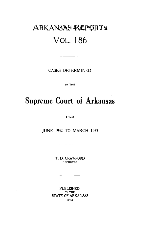 handle is hein.statereports/arkrpts0186 and id is 1 raw text is: 





  ARKANAS R]EPORTS,


         VOL. 186






         CASES DETERMINED


             IN THE



Supreme   Court  of  Arkansas


              FROM


      JUNE 1932 TO MARCH 1933






          T. D. CRAWFORD
             REPORTER






             PUBLISHED
             BY THE
         STATE OF ARKANSAS
              1933


