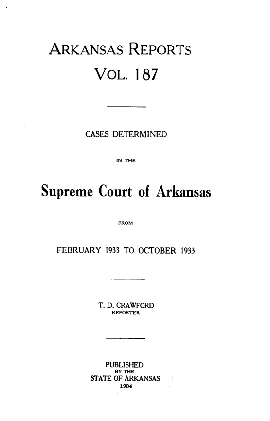 handle is hein.statereports/arkrpts0187 and id is 1 raw text is: 





ARKANSAS REPORTS


         VOL. 187






         CASES DETERMINED


             IN THE



Supreme   Court  of Arkansas


              FROM


   FEBRUARY 1933 TO OCTOBER 1933






          T. D. CRAWFORD
             REPORTER






           PUBLISHED
             BY THE
         STATE OF ARKANSAS
              1934


