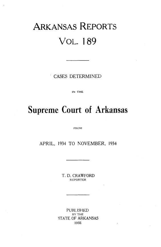 handle is hein.statereports/arkrpts0189 and id is 1 raw text is: 




ARKANSAS REPORTS


         VOL. 189







         CASES DETERMINED


             IN THE



Supreme   Court  of Arkansas



              FROM



   APRIL, 1934 TO NOVEMBER, 1934






          T. D. CRAWFORD
             REPORTER






             PUBLISHED
             BY THE
         STATE OF ARKANSAS
              1935


