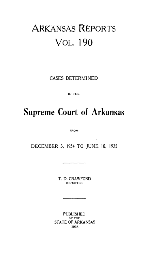 handle is hein.statereports/arkrpts0190 and id is 1 raw text is: 




  ARKANSAS REPORTS


         VoL. 190






         CASES DETERMINED


              IN THE



Supreme   Court   of Arkansas


              FROM


  DECEMBER 3, 1934 TO JUNE 10, 1935






           T. D. CRAWFORD
             REPORTER






             PUBLISHED
             BY THE
         STATE OF ARKANSAS
               1935


