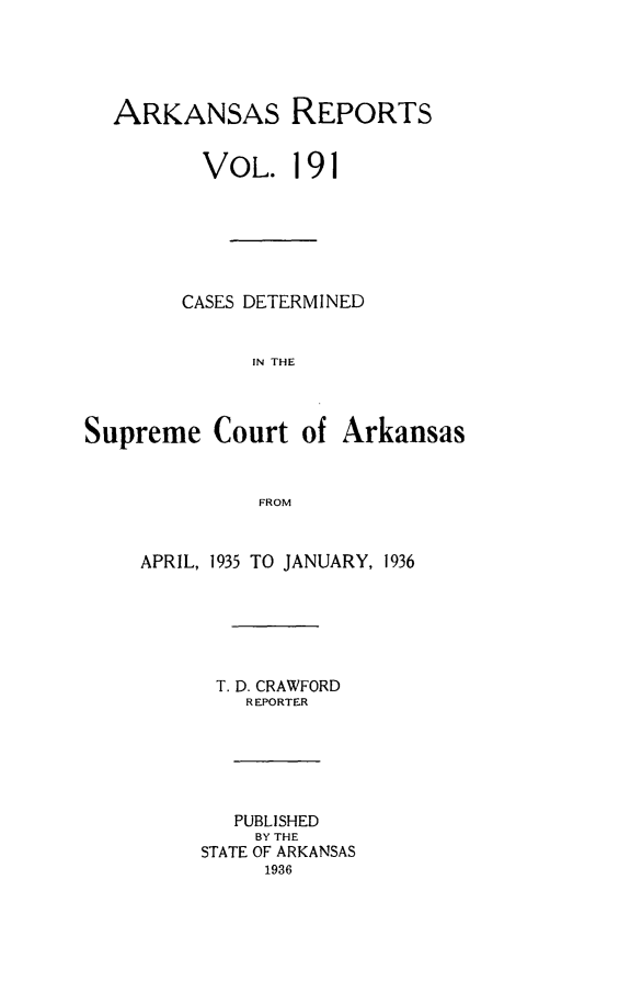 handle is hein.statereports/arkrpts0191 and id is 1 raw text is: 





  ARKANSAS REPORTS


          VOL.   191






        CASES DETERMINED


              IN THE



Supreme   Court   of Arkansas


              FROM


APRIL, 1935 TO JANUARY, 1936






      T. D. CRAWFORD
         REPORTER






         PUBLISHED
         BY THE
     STATE OF ARKANSAS
          1936


