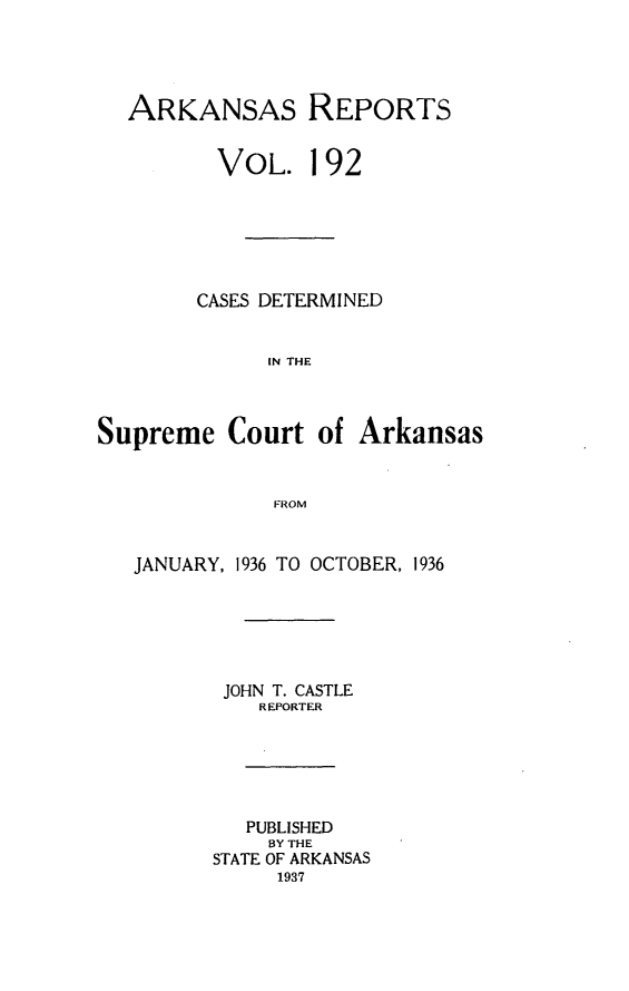 handle is hein.statereports/arkrpts0192 and id is 1 raw text is: 




  ARKANSAS REPORTS


         VOL. 192






         CASES DETERMINED


              IN THE



Supreme   Court   of Arkansas


              FROM


   JANUARY, 1936 TO OCTOBER, 1936






          JOHN T. CASTLE
             REPORTER





             PUBLISHED
             BY THE
         STATE OF ARKANSAS
              1937


