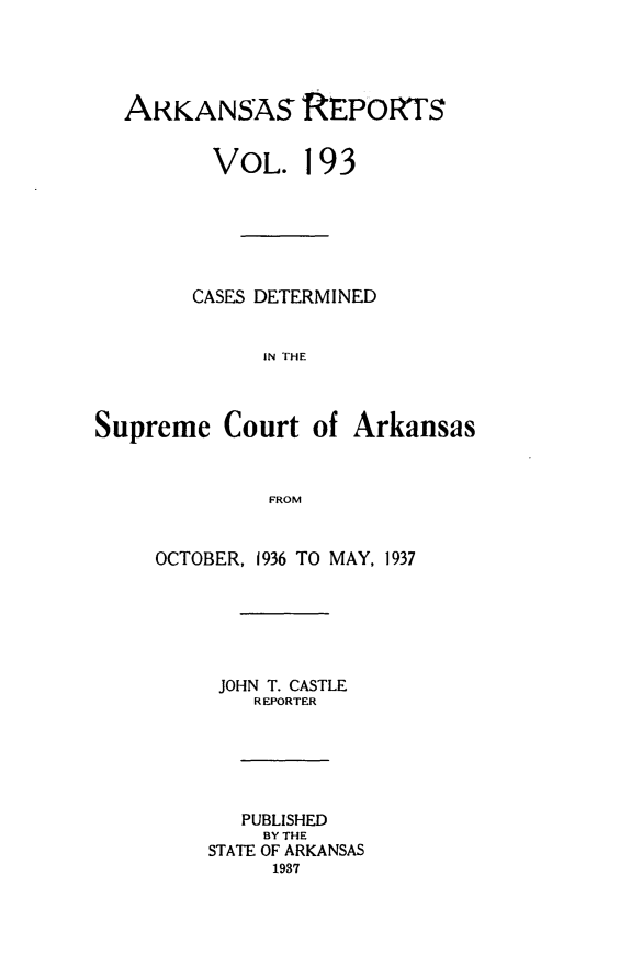 handle is hein.statereports/arkrpts0193 and id is 1 raw text is: 




  ARKANSAS REPORTS


         VoL. 193






         CASES DETERMINED


             IN THE



Supreme   Court  of  Arkansas



              FROM


OCTOBER, 1936 TO MAY, 1937






     JOHN T. CASTLE
        REPORTER






        PUBLISHED
        BY THE
    STATE OF ARKANSAS
         1937


