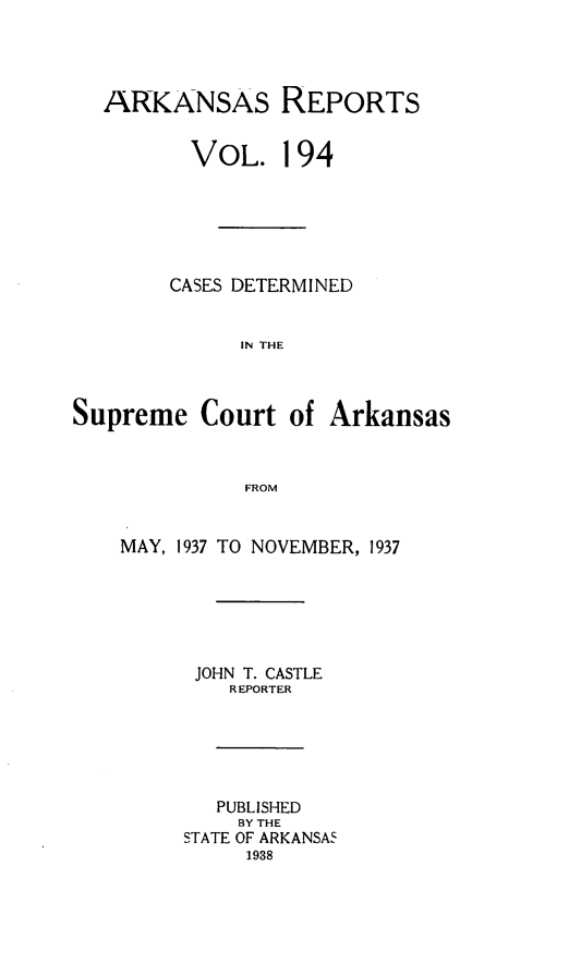 handle is hein.statereports/arkrpts0194 and id is 1 raw text is: 




ARKANSAS REPORTS


       VOL.   194






     CASES DETERMINED


           IN THE


Supreme   Court  of


Arkansas


FROM


MAY, 1937 TO NOVEMBER, 1937






      JOHN T. CASTLE
         REPORTER






         PUBLISHED
         BY THE
     STATE OF ARKANSA5
          1938


