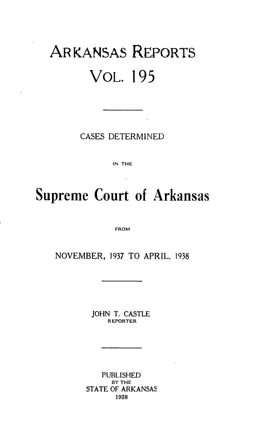 handle is hein.statereports/arkrpts0195 and id is 1 raw text is: 





AR  KANSAS REPORTS


       VOL. 195






     CASES DETERMINED


           IN THE


Supreme   Court   of


Arkansas


FROM


NOVEMBER, 1937 TO APRIL, 1938






      JOHN T. CASTLE
         REPORTER






         PUBLISHED
         BY THE
     STATE OF ARKANSAS
           1938


