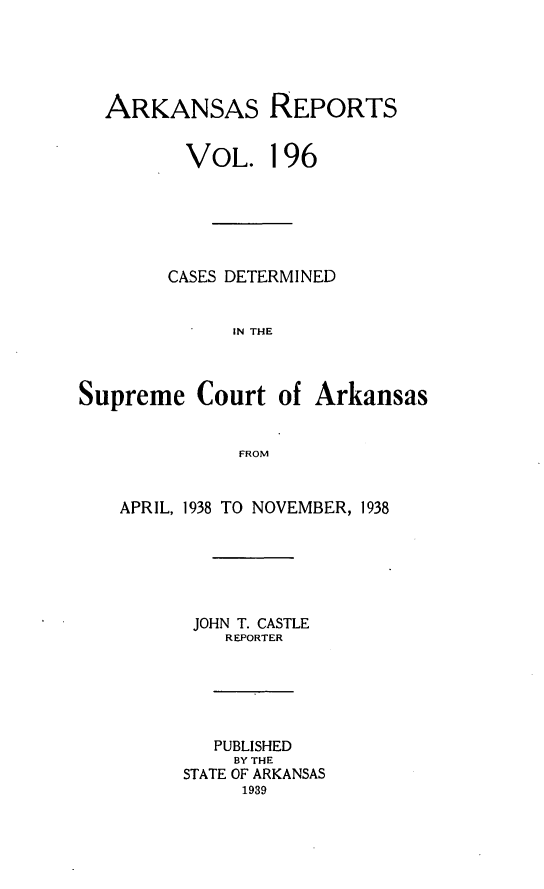 handle is hein.statereports/arkrpts0196 and id is 1 raw text is: 





ARKANSAS REPORTS


       VOL. 196






       CASES DETERMINED


           IN THE


Supreme   Court


of Arkansas


FROM


APRIL, 1938 TO NOVEMBER, 1938






      JOHN T. CASTLE
         REPORTER






         PUBLISHED
         BY THE
      STATE OF ARKANSAS
           1939



