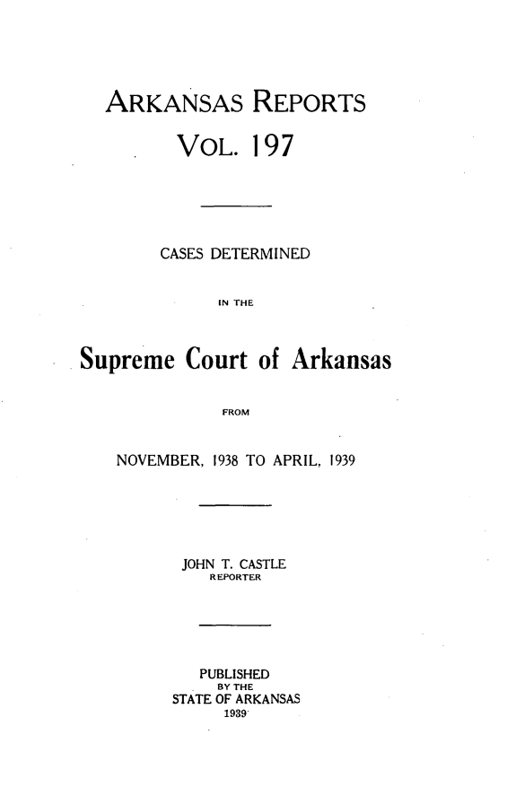 handle is hein.statereports/arkrpts0197 and id is 1 raw text is: 





ARKANSAS REPORTS


   *   VOL. 197






     CASES DETERMINED


           IN THE


Supreme   Court   of


Arkansas


FROM


NOVEMBER, 1938 TO APRIL, 1939






      JOHN T. CASTLE
         REPORTER





         PUBLISHED
         BY THE
      STATE OF ARKANSAS
           1939


