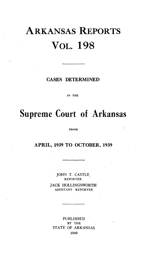 handle is hein.statereports/arkrpts0198 and id is 1 raw text is: 






  ARKANSAS REPORTS


          VOL. 198







        CASES DETERMINED


              IN THE




Supreme Court of Arkansas


               FROM


APRIL, 1939 TO OCTOBER, 1939






       JOHN T. CASTLE
         REPORTER
     JACK HOLLINGSWORTH
     ASSISTANT REPORTER






         PUBLISHED
         BY THE
      STATE OF ARKANSAS
           1940


