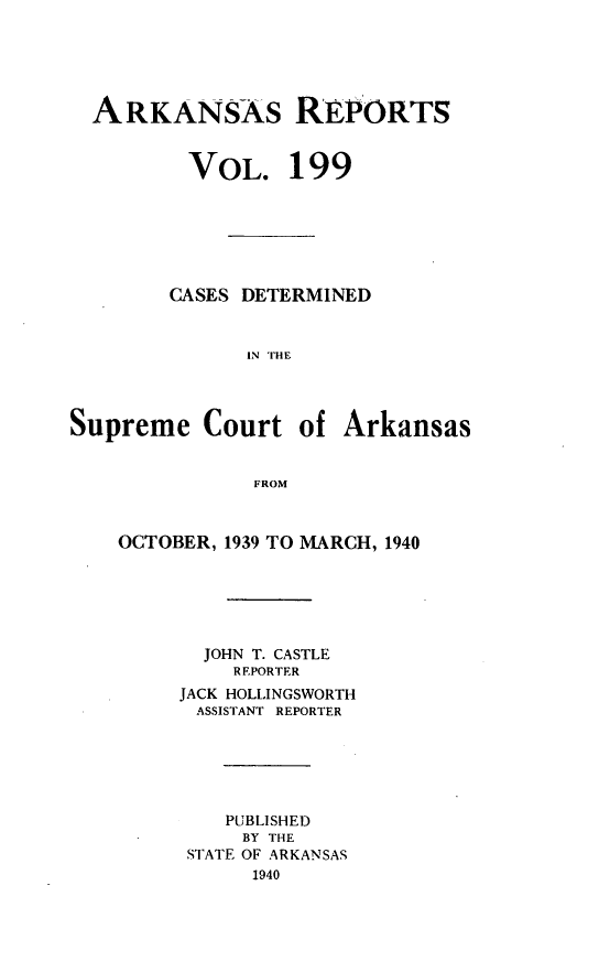 handle is hein.statereports/arkrpts0199 and id is 1 raw text is: 





ARKANSAS RIPORTS


VOL.


199


        CASES DETERMINED


              IN THE




Supreme Court of Arkansas


               FROM


OCTOBER, 1939 TO MARCH, 1940






       JOHN T. CASTLE
         REPORTER
     JACK HOLLINGSWORTH
     ASSISTANT REPORTER






         PUBLISHED
         BY THE
      STATE OF ARKANSAS
           1940


