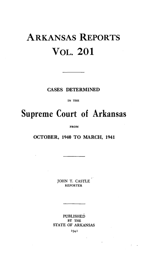 handle is hein.statereports/arkrpts0201 and id is 1 raw text is: 







ARKANSAS REPORTS


         VOL.   201







       CASES DETERMINED

             IN THE


Supreme   Court  of Arkansas

              FROM


OCTOBER, 1940 TO MARCH, 1941









       JOHN T. CASTLE
         REPORTER






         PUBLISHED
         BY THE
      STATE OF ARKANSAS
           1941


