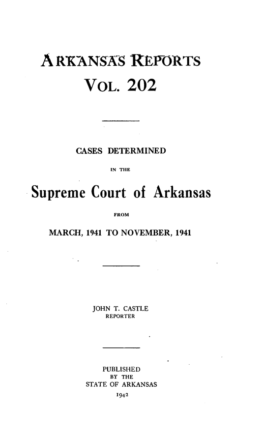 handle is hein.statereports/arkrpts0202 and id is 1 raw text is: 







  A RKANAS REPORTS


         VOL.   202








         CASES DETERMINED

             IN THE



Supreme   Court  of  Arkansas

              FROM


MARCH, 1941 TO NOVEMBER, 1941










       JOHN T. CASTLE
          REPORTER






          PUBLISHED
          BY THE
      STATE OF ARKANSAS
           1942


