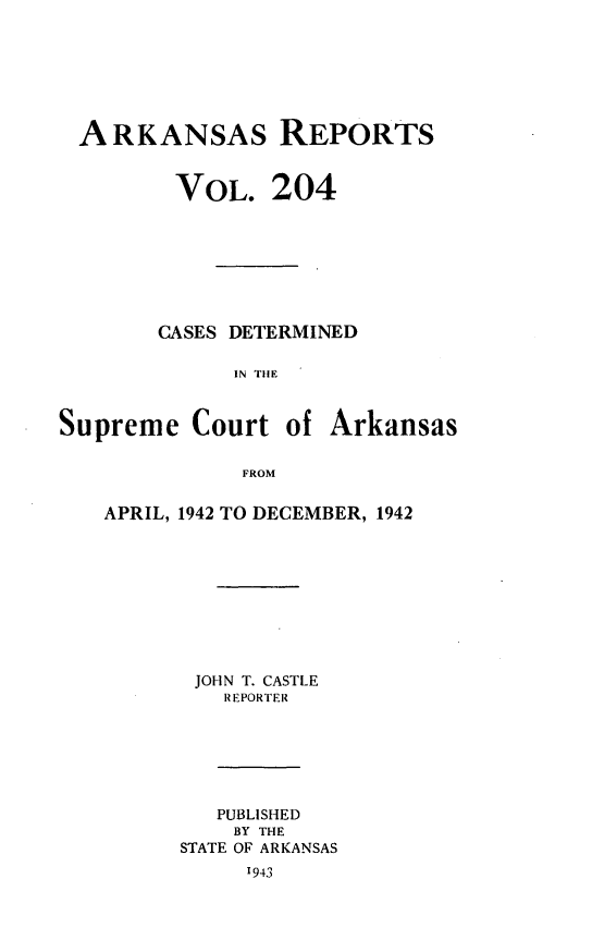 handle is hein.statereports/arkrpts0204 and id is 1 raw text is: 







ARKANSAs REPORTS


         VOL.   204







       CASES DETERMINED

             IN THE


Supreme   Court  of Arkansas

              FROM


APRIL, 1942 TO DECEMBER, 1942









       JOHN T. CASTLE
         REPORTER






         PUBLISHED
         BY THE
      STATE OF ARKANSAS
           1943


