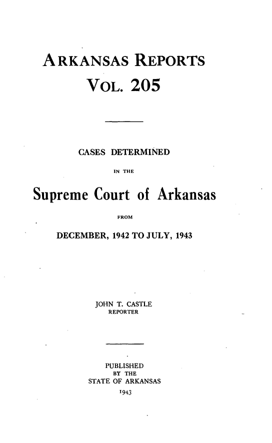 handle is hein.statereports/arkrpts0205 and id is 1 raw text is: 






ARKANSAs REPORTS


VOL.


205


CASES DETERMINED

      IN THE


Supreme   Court  of


Arkansas


FROM


DECEMBER, 1942 TO JULY, 1943








      JOHN T. CASTLE
         REPORTER






         PUBLISHED
         BY THE
     STATE OF ARKANSAS
          1943


