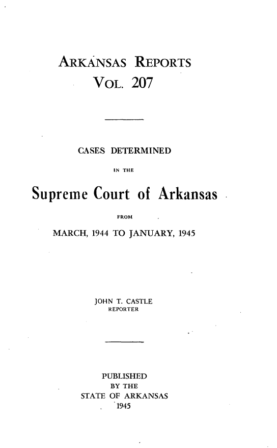 handle is hein.statereports/arkrpts0207 and id is 1 raw text is: 






    ARKANSAS REPORTS

          VOL.   207







        CASES DETERMINED

              IN THE


Supreme   Court   of Arkansas

              FROM


MARCH, 1944 TO JANUARY, 1945







       JOHN T. CASTLE
         REPORTER







         PUBLISHED
         BY THE
     STATE OF ARKANSAS
           1945


