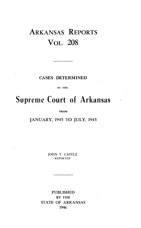 handle is hein.statereports/arkrpts0208 and id is 1 raw text is: 






    ARKANSAS REPORTS

          VOL.   208







        CASES DETERMINED

              IN THE


Supreme   Court   of Arkansas

              FROM


JANUARY, 1945 TO JULY, 1945







      JOHN T. CASTLE
        REPORTER







        PUBLISHED
        BY THE
    STATE OF ARKANSAS
          1946


