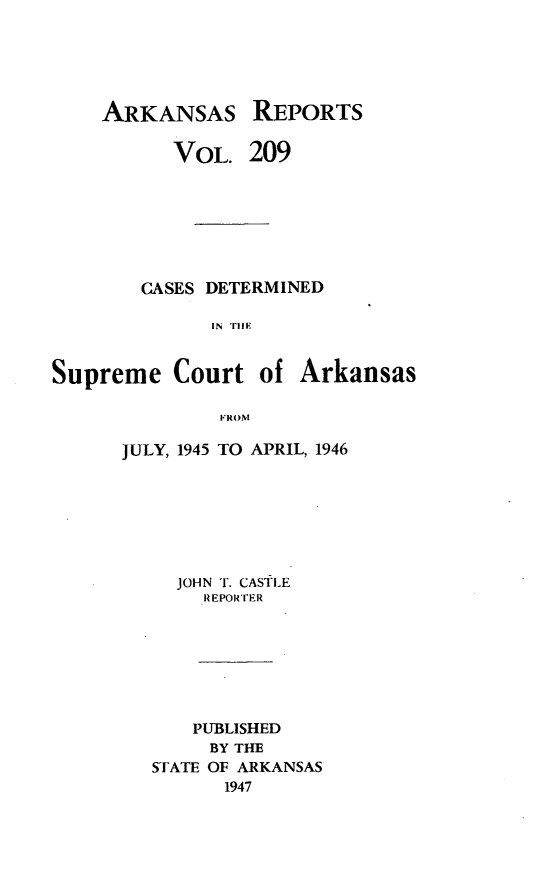 handle is hein.statereports/arkrpts0209 and id is 1 raw text is: 





    ARKANSAS REPORTS

          VOL.   209







        CASES DETERMINED

              IN TIEI


Supreme Court of Arkansas

               FROM


JULY, 1945 TO APRIL, 1946







     JOHN T. CASTLE
       REPORrER







       PUBLISHED
       BY THE
   STATE OF ARKANSAS
         1947


