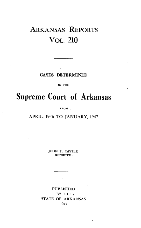 handle is hein.statereports/arkrpts0210 and id is 1 raw text is: 





ARKANSAS


REPORTS


           VOL.  210







        CASES DETERMINED

              IN THE


Supreme   Court   of Arkansas

              FROM .


APRIL, 1946 TO JANUARY, 1947







      JOHN T. CASTLE.
         REPORTER







         PUBLISHED
         BY THE ,
    STATE OF ARKANSAS
          1947


