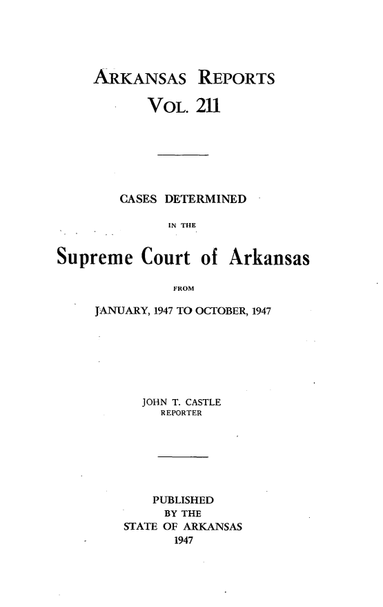 handle is hein.statereports/arkrpts0211 and id is 1 raw text is: 





     ARKANSAS REPORTS

           VOL.  211







        CASES DETERMINED

              IN THE


Supreme Court of Arkansas

               FROM


JANUARY, 1947 TO OCTOBER, 1947







      JOHN T. CASTLE
        REPORTER







        PUBLISHED
        BY THE
    STATE OF ARKANSAS
          1947


