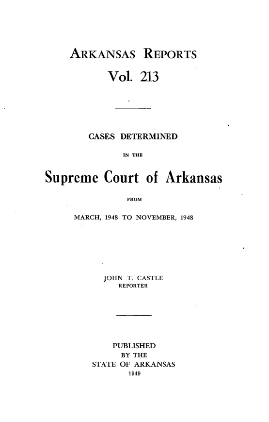 handle is hein.statereports/arkrpts0213 and id is 1 raw text is: 






    ARKANSAS REPORTS


           Vol.  213







        CASES DETERMINED

              IN THE



Supreme Court of Arkansas

               FROM


MARCH, 1948 TO NOVEMBER, 1948








     JOHN T. CASTLE
        REPORTER








        PUBLISHED
        BY THE
   STATE OF ARKANSAS
          1949


