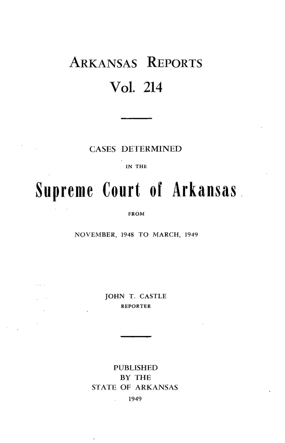 handle is hein.statereports/arkrpts0214 and id is 1 raw text is: 






ARKANSAS


REPORTS


             Vol. 214







         CASES DETERMINED

               IN THE



Supreme Court of Arkansas

                FROM


NOVEMBER, 1948 TO MARCH, 1949







     JOHN T. CASTLE
        REPORTER


    PUBLISHED
    BY THE
STATE OF ARKANSAS
      1949


