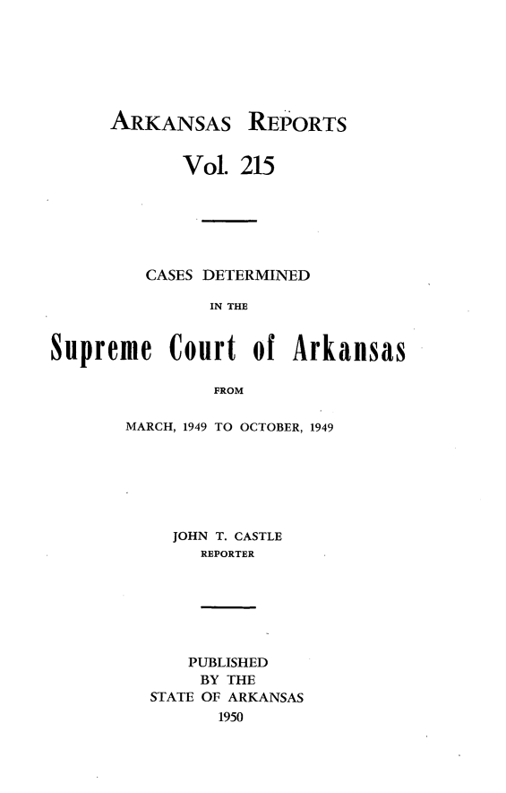 handle is hein.statereports/arkrpts0215 and id is 1 raw text is: 







ARKANSAS


REPORTS


             Vol. 215






         CASES DETERMINED

               IN THE


Supreme Court of Arkansas

                FROM


MARCH, 1949 TO OCTOBER, 1949






     JOHN T. CASTLE
       REPORTER


    PUBLISHED
    BY THE
STATE OF ARKANSAS
       1950


