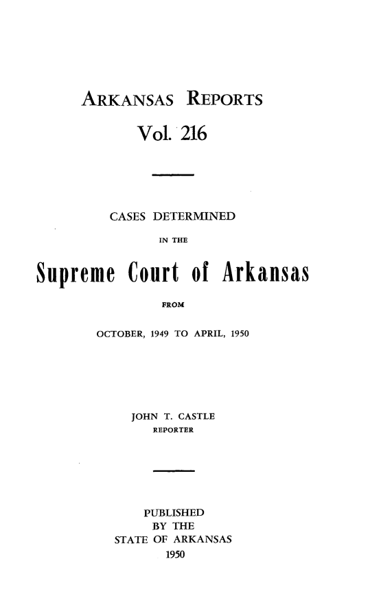 handle is hein.statereports/arkrpts0216 and id is 1 raw text is: 







ARKANSAS


REPORTS


             Vol. 216






         CASES DETERMINED

                IN THE


Supreme Court of Arkansas

                FROM


OCTOBER, 1949 TO APRIL, 1950







    JOHN T. CASTLE
       REPORTER


    PUBLISHED
    BY THE
STATE OF ARKANSAS
      1950


