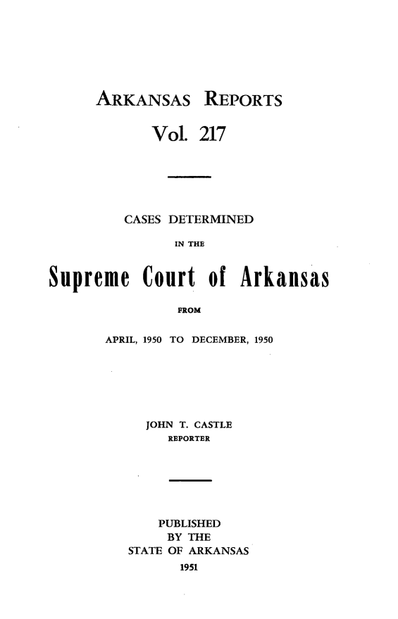 handle is hein.statereports/arkrpts0217 and id is 1 raw text is: 







ARKANSAS


REPORTS


             Vol. 217






         CASES DETERMINED

               IN THE


Supreme Court of Arkansas

                PROM


APRIL, 1950 TO DECEMBER, 1950







     JOHN T. CASTLE
        REPORTER


    PUBLISHED
    BY THE
STATE OF ARKANSAS
      1951


