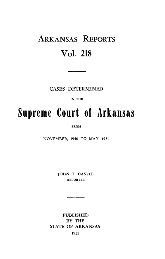 handle is hein.statereports/arkrpts0218 and id is 1 raw text is: 







ARKANSAS


REPORTS


            Vol.  218






         CASES DETERMINED

               IN THE


Supreme Court of Arkansas

                FROM


NOVEMBER, 1950 TO MAY, 1951







    JOHN T. CASTLE
       REPORTER


    PUBLISHED
    BY THE
STATE OF ARKANSAS
      1951


