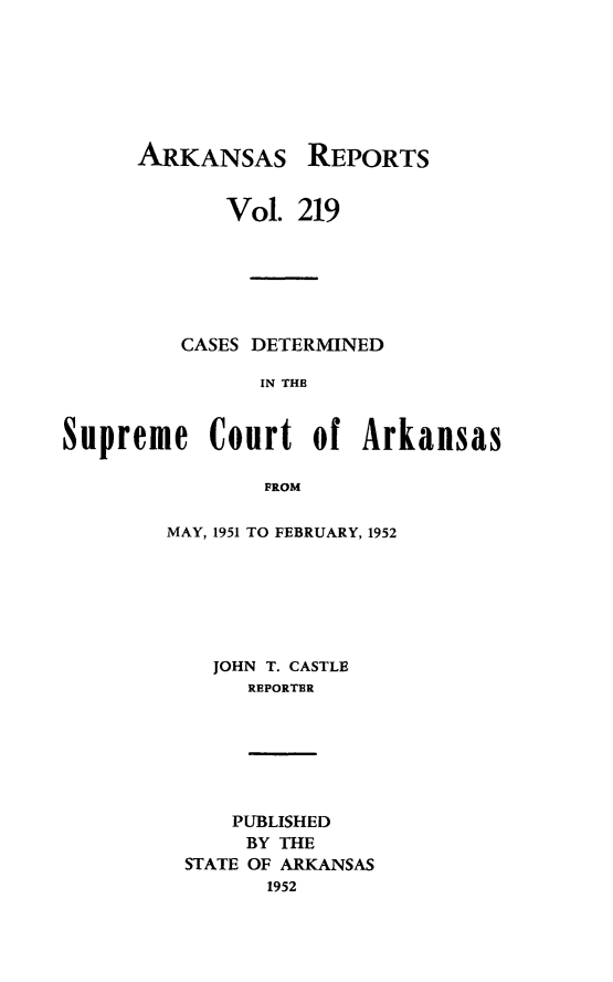 handle is hein.statereports/arkrpts0219 and id is 1 raw text is: 







ARKANSAS


REPORTS


             Vol. 219






         CASES DETERMINED

               IN THE


Supreme Court of Arkansas

                PROM


MAY, 1951 TO FEBRUARY, 1952






    JOHN T. CASTLE
      REPORTER


    PUBLISHED
    BY THE
STATE OF ARKANSAS
      1952


