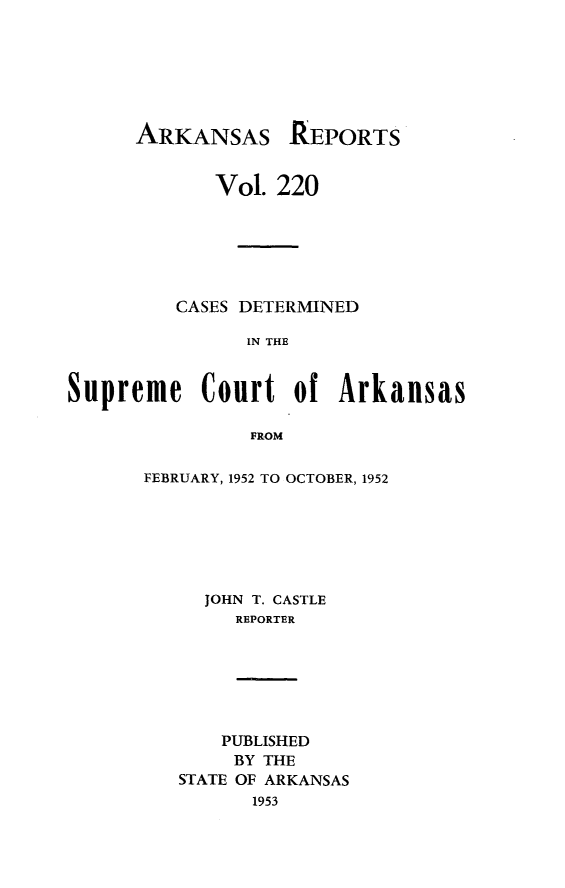 handle is hein.statereports/arkrpts0220 and id is 1 raw text is: 







ARKANSAS


             Vol. 220






         CASES DETERMINED

               IN THE


Supreme Court of Arkansas

                FROM


FEBRUARY, 1952 TO OCTOBER, 1952






     JOHN T. CASTLE
        REPORTER


    PUBLISHED
    BY THE
STATE OF ARKANSAS
      1953


REPORTS


