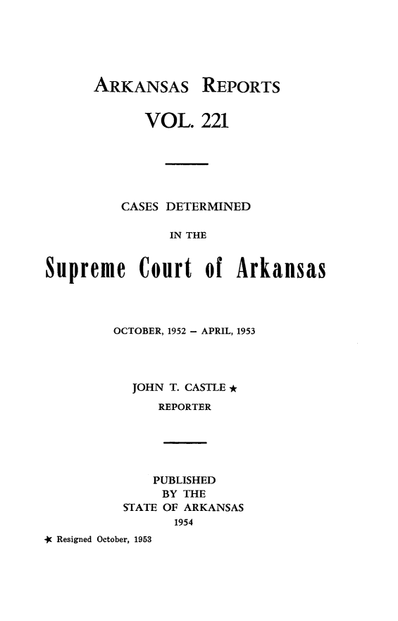 handle is hein.statereports/arkrpts0221 and id is 1 raw text is: 






      ARKANSAS REPORTS


            VOL.   221






         CASES DETERMINED

                IN THE


Supreme Court of Arkansas


       OCTOBER, 1952 - APRIL, 1953




          JOHN T. CASTLE *
             REPORTER





             PUBLISHED
             BY THE
        STATE OF ARKANSAS
               1954
Resigned October, 1953


