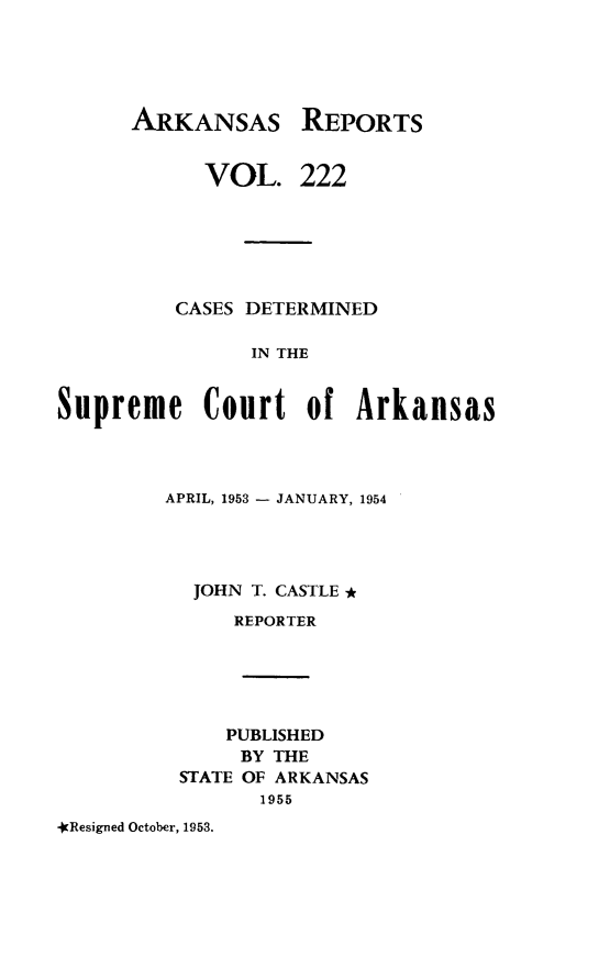 handle is hein.statereports/arkrpts0222 and id is 1 raw text is: 





ARKANSAS


      VOL.


REPORTS


222


         CASES DETERMINED

                IN THE


Supreme Court of Arkansas


APRIL, 1953 - JANUARY, 1954




  JOHN T. CASTLE *
      REPORTER





      PUBLISHED
      BY THE
 STATE OF ARKANSAS
        1955


*Resigned October, 1953.


