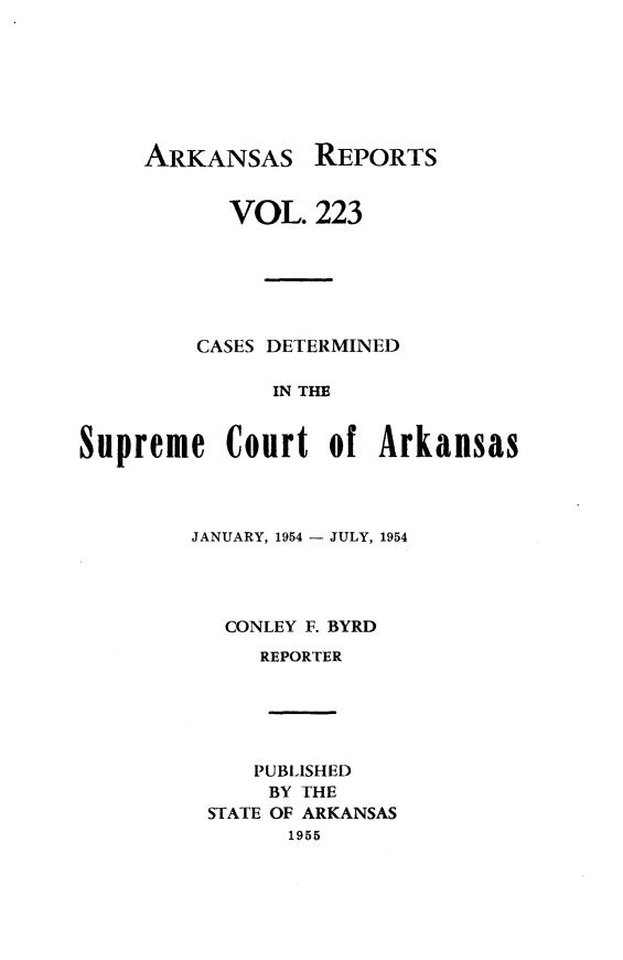 handle is hein.statereports/arkrpts0223 and id is 1 raw text is: 







ARKANSAS REPORTS


           VOL.   223






         CASES DETERMINED

              IN THE


Supreme Court of Arkansas


JANUARY, 1954 - JULY, 1954




  CONLEY F. BYRD
     REPORTER





     PUBLISHED
     BY THE
 STATE OF ARKANSAS
       1955


