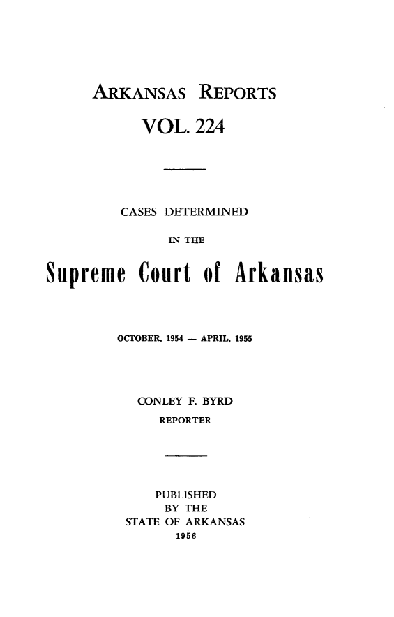 handle is hein.statereports/arkrpts0224 and id is 1 raw text is: 







ARKANSAS REPORTS


           VOL.   224






         CASES DETERMINED

               IN THE


Supreme Court of Arkansas


OCTOBER, 1954 - APRIL, 1955





  CONLEY F. BYRD
     REPORTER






     PUBLISHED
     BY THE
 STATE OF ARKANSAS
       1956


