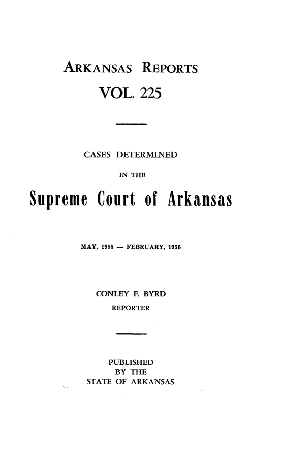 handle is hein.statereports/arkrpts0225 and id is 1 raw text is: 







ARKANSAS


           VOL.   225






         CASES DETERMINED

              IN THE


Supreme Court of Arkansas


MAY, 1955 - FEBRUARY, 1956





  CONLEY F. BYRD
     REPORTER






     PUBLISHED
     BY THE
 STATE OF ARKANSAS


REPORTS



