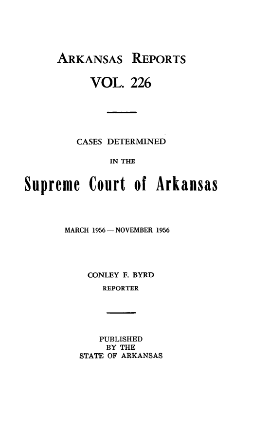 handle is hein.statereports/arkrpts0226 and id is 1 raw text is: 






ARKANSAS


           VOL.   226






         CASES DETERMINED

              IN THE


Supreme Court of Arkansas


MARCH 1956 - NOVEMBER 1956





    CONLEY F. BYRD
      REPORTER






      PUBLISHED
      BY THE
   STATE OF ARKANSAS


REPORTS


